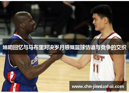 姚明回忆与马布里对决岁月感慨篮球情谊与竞争的交织